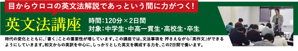 目からウロコの英文法解説であっという間に力がつく! 英文法講座 時間：120分×2日間 対象：中学生・中高一貫生・高校生・卒生