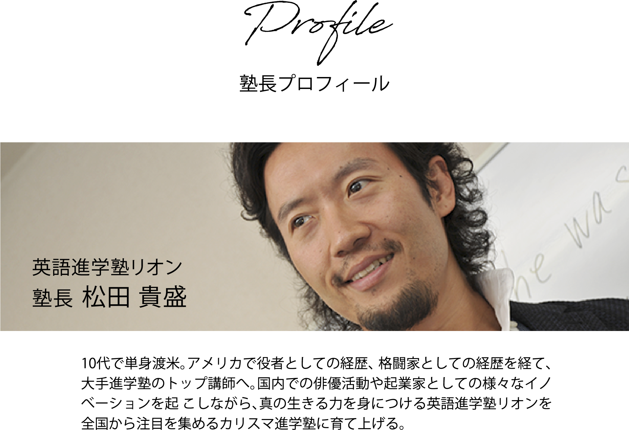 英語進学塾リオン塾長 松田 貴盛 10代で単身渡米。アメリカで役者としての経歴、格闘家としての経歴を経て、大手進学塾のトップ講師へ。国内での俳優活動や起業家としての様々なイノべーションを起こしながら、真の生きる力を身につける英語進学塾リオンを全国から注目を集めるカリスマ進学塾に育て上げる。