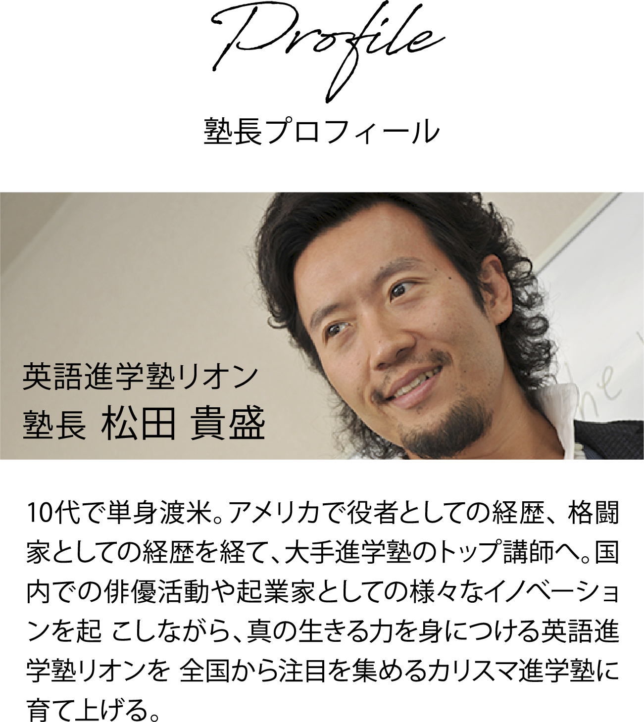 英語進学塾リオン塾長 松田 貴盛 10代で単身渡米。アメリカで役者としての経歴、格闘家としての経歴を経て、大手進学塾のトップ講師へ。国内での俳優活動や起業家としての様々なイノべーションを起こしながら、真の生きる力を身につける英語進学塾リオンを全国から注目を集めるカリスマ進学塾に育て上げる。