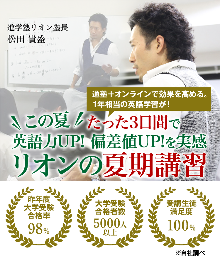 この夏だけで、偏差値30台からの第一志望A判定へ 受験英語はリオン ONLINEマンツーマンサポート付き 昨年度大学受験合格率98% 大学受験合格者数5000人以上 受講生徒満足度100% 進学塾リオン塾長 松田貴盛